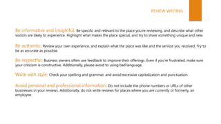 Be informative and insightful: Be specific and relevant to the place you’re reviewing, and describe what other
visitors are likely to experience. Highlight what makes the place special, and try to share something unique and new.
Be authentic: Review your own experience, and explain what the place was like and the service you received. Try to
be as accurate as possible.
Be respectful: Business owners often use feedback to improve their offerings. Even if you’re frustrated, make sure
your criticism is constructive. Additionally, please avoid to using bad language.
Write with style: Check your spelling and grammar, and avoid excessive capitalization and punctuation.
Avoid personal and professional information: Do not include the phone numbers or URLs of other
businesses in your reviews. Additionally, do not write reviews for places where you are currently or formerly, an
employee.
REVIEW WRITING
 