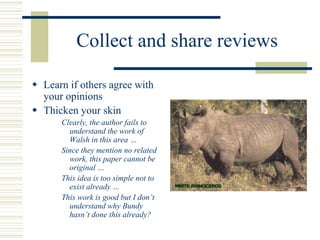 Collect and share reviews
 Learn if others agree with
your opinions
 Thicken your skin
Clearly, the author fails to
understand the work of
Walsh in this area …
Since they mention no related
work, this paper cannot be
original …
This idea is too simple not to
exist already …
This work is good but I don’t
understand why Bundy
hasn’t done this already?
 