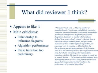 What did reviewer 1 think?
 Appears to like it
 Main criticisms:
 Relationship to
influence diagrams
 Algorithm performance
 Phase transition too
preliminary
“The paper reads well. … I have a number of
remarks though. First, from a probabilistic reasoning
viewpoint, I wonder about the relationship between this
framework and influence diagrams (or decision
diagrams). It appears to me that what you have
defined here is very closely related …Second, from a
constraint satisfaction viewpoint: you gave us no
indication of how well the different algorithms you
presented work in practice. … Third, I think the
discussion on phase transition cannot be left at this
level. It is not surprising that we have a phase transition
here, but what is interesting is the nature of this
transition… I think this topic is too serious to sum it up
in a small Section … [it] deserves a dedicated and more
thorough treatment. I would have preferred to see this
space dedicated to experimental results on the
performance of presented algorithms”
 