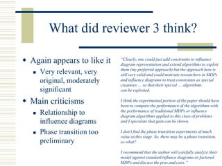 What did reviewer 3 think?
 Again appears to like it
 Very relevant, very
original, moderately
significant
 Main criticisms
 Relationship to
influence diagrams
 Phase transition too
preliminary
“Clearly, one could just add constraints to influence
diagram representation and extend algorithms to exploit
them (my preferred approach) but the approach here is
still very valid and could motivate researchers in MDPs
and influence diagrams to treat constraints as special
creatures … so that their special … algorithms
can be exploited.
I think the experimental portion of the paper should have
been to compare the performance of the algorithms with
the performance of traditional MDPs or influence
diagram algorithms applied to this class of problems
and I speculate that gain can be shown.
I don’t find the phase transition experiments of much
value at this stage. So, there may be a phase transition,
so what?
I recommend that the author will carefully analyze their
model against standard influnce diagrams or factored
MDPs and discuss the pros and cons.”
 