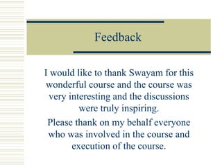 Feedback
I would like to thank Swayam for this
wonderful course and the course was
very interesting and the discussions
were truly inspiring.
Please thank on my behalf everyone
who was involved in the course and
execution of the course.
 