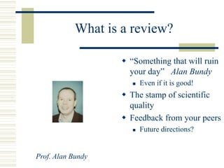 What is a review?
 “Something that will ruin
your day” Alan Bundy
 Even if it is good!
 The stamp of scientific
quality
 Feedback from your peers
 Future directions?
Prof. Alan Bundy
 