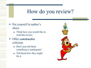 How do you review?
 Put yourself in author’s
shoes
 Think how you would like to
read this review
 Offer constructive
criticism
 Don’t just tell them
something is inadequate!
 Tell them how they might
fix it
 