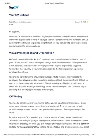 12/1/2019 Review Your CV Critique | TopCV
https://www.topcv.com/?action=resumecritiqueview&at=7H8xv7FJUn0unBTYLYtwnTSuqAFrKd7RU&rs=&utm_medium=email&utm_source=critiq… 1/8
Your CV Critique
Katie Warren <katie@topcv.com> January 11, 2019
to me
Hi Zygoulis,
This free CV evaluation is intended to give you an honest, straightforward assessment
with some suggestions to help in your job search. I personally review hundreds of CVs
each month so I'm able to provide insight into how you compare to other job seekers
competing for the same positions.
Visual Presentation and Organisation
We’ve all been told that looks don’t matter as much as substance, but in the case of
your CV this just isn’t true. I found your design to be visually uneven. The appearance
is not polished, and it doesn’t say "high potential" as your experience suggests.
Remember that your CV is your marketing tool. It’s the first impression a potential
employer has of you.
You should consider using a few more bullet points to increase the impact to the
employer. If employers see too many long sections of text, they might find it difficult to
zero in on the most crucial information. The size and type of bullets should also be
taken into account. Although seemingly minor, the visual impact of a CV is the key to
ensuring that an employer will read it thoroughly.
CV Writing
You need a career summary section to define you as a professional and cover those
areas most relevant to your career level and job target. A career summary should
provide hiring managers with a brief, yet detailed synopsis of what you bring to the
table.
From the way the CV is worded, you come across as a "doer," as opposed to an
"achiever." Too many of your job descriptions are task-based rather than results-based.
This means that they tell what you did, instead of what you achieved. This is a common
mistake for non-professional CV writers. To be effective and create excitement, a great
 