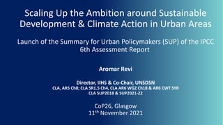 Scaling Up the Ambition around Sustainable
Development & Climate Action in Urban Areas
Launch of the Summary for Urban Policymakers (SUP) of the IPCC
6th Assessment Report
Aromar Revi
Director, IIHS & Co-Chair, UNSDSN
CLA, AR5 Ch8; CLA SR1.5 Ch4, CLA AR6 WG2 Ch18 & AR6 CWT SYR
CLA SUP2018 & SUP2021-22
CoP26, Glasgow
11th November 2021
 