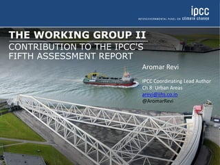THE WORKING GROUP II
CONTRIBUTION TO THE IPCC'S
FIFTH ASSESSMENT REPORT
Aromar Revi
IPCC Coordinating Lead Author
Ch 8: Urban Areas
arevi@iihs.co.in
@AromarRevi
 