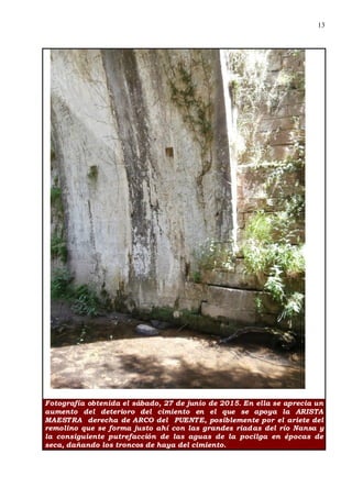 13
Fotografía obtenida el sábado, 27 de junio de 2015. En ella se aprecia un
aumento del deterioro del cimiento en el que se apoya la ARISTA
MAESTRA derecha de ARCO del PUENTE, posiblemente por el ariete del
remolino que se forma justo ahí con las grandes riadas del río Nansa y
la consiguiente putrefacción de las aguas de la pocilga en épocas de
seca, dañando los troncos de haya del cimiento.
 