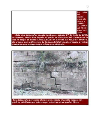 15
La ruina
del
esquinal
queda a la
vista, y la
ARISTA
MAESTRA
del ARCO
queda en el
AIRE
Esta otra fotografía, sacada también el sábado 27 de junio de 2015,
se aprecia, desde otro ángulo, el grado de deterioro del cimiento en la
que se apoya la citada ARISTA MAESTRA derecha del ARCO del PUENTE.
Es urgente que la Dirección de Cultura del Patrimonio proceda a revisar
y reparar, con las técnicas precisas, este cimiento.
Esta fotografía pertenece al muro que soporte el estribo mayor, con
piedras estalladas por sobrecarga, mientras otras quedan libres.
 