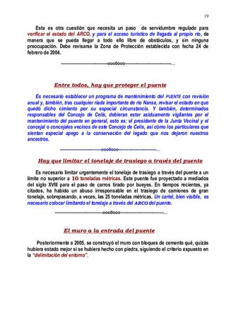 19
Esta es otra cuestión que necesita un paso de servidumbre regulado para
verificar el estado del ARCO, y para el acceso turístico de llegada al propio río, de
manera que se pueda llegar a todo ello libre de obstáculos, y sin ninguna
preocupación. Debe revisarse la Zona de Protección establecida con fecha 24 de
febrero de 2004.
---------------------------------ooo0ooo---------------------------------…
Entre todos, hay que proteger el puente
Es necesario establecer un programa de mantenimiento del PUENTE con revisión
anual y, también, tras cualquier riada importante de río Nansa, revisar el estado en que
quedó dicho cimiento por su especial circunstancia. Y también, determinados
responsables del Concejo de Celis, debieran estar asiduamente vigilantes por el
mantenimiento del puente en general, esto es: el presidente de la Junta Vecinal y el
concejal o concejales vecinos de este Concejo de Celis, así cómo los particulares que
sientan especial apego a la conservación del legado que nos dejaron nuestros
ancestros.
-----------------------------ooo0ooo---------------------------…
Hay que limitar el tonelaje de trasiego a través del puente
Es necesario limitar urgentemente el tonelaje de trasiego a través del puente a un
límite no superior a 10 toneladas métricas. Este puente fue proyectado a mediados
del siglo XVIII para el paso de carros tirado por bueyes. En tiempos recientes, ya
citados, ha habido un abuso irresponsable en el trasiego de camiones de gran
tonelaje, sobrepasando, a veces, las 25 toneladas métricas. Un cartel, bien visible, es
necesario colocar limitando el tonelaje a través del ARCO del puente.
----------------------------------ooo0ooo-------------------------------…
El muro a la entrada del puente
Posteriormente a 2005, se construyó el muro con bloques de cemento qué, quizás
hubiera estado mejor si se hubiera hecho con piedra, siguiendo el criterio expuesto en
la “delimitación del entorno”.
 
