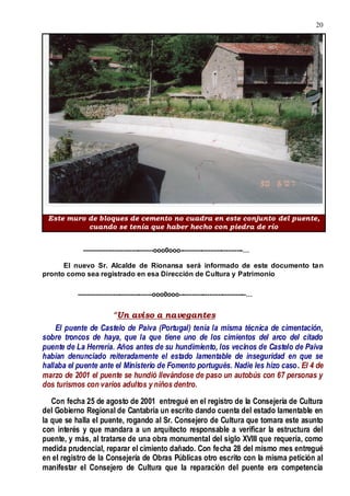 20
--------------------------------ooo0ooo-----------------------------…
El nuevo Sr. Alcalde de Rionansa será informado de este documento tan
pronto como sea registrado en esa Dirección de Cultura y Patrimonio
----------------------------------ooo0ooo-------------------------------…
“Un aviso a navegantes
El puente de Castelo de Paiva (Portugal) tenía la misma técnica de cimentación,
sobre troncos de haya, que la que tiene uno de los cimientos del arco del citado
puente de La Herrería. Años antes de su hundimiento, los vecinos de Castelo de Paiva
habían denunciado reiteradamente el estado lamentable de inseguridad en que se
hallaba el puente ante el Ministerio de Fomento portugués. Nadie les hizo caso. El 4 de
marzo de 2001 el puente se hundió llevándose de paso un autobús con 67 personas y
dos turismos con varios adultos y niños dentro.
Con fecha 25 de agosto de 2001 entregué en el registro de la Consejería de Cultura
del Gobierno Regional de Cantabria un escrito dando cuenta del estado lamentable en
la que se halla el puente, rogando al Sr. Consejero de Cultura que tomara este asunto
con interés y que mandara a un arquitecto responsable a verificar la estructura del
puente, y más, al tratarse de una obra monumental del siglo XVIII que requería, como
medida prudencial, reparar el cimiento dañado. Con fecha 28 del mismo mes entregué
en el registro de la Consejería de Obras Públicas otro escrito con la misma petición al
manifestar el Consejero de Cultura que la reparación del puente era competencia
Este muro de bloques de cemento no cuadra en este conjunto del puente,
cuando se tenía que haber hecho con piedra de río
 
