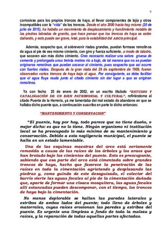9
corrosivas para los propios troncos de haya, al llevar componentes de lejía y otros
incompatibles con la “vida” de los troncos. Desde el año 2000 hasta hoy mismo (20 de
julio de 2015), ha habido un movimiento de desplazamiento y hundimiento notable de
las piedras labradas de granito, que hace pensar que los troncos de haya se estén
dañando, y esto puede ser grave, letal, para la estabilidad del ARCO principal.
Además, sospecho que, al sobrevenir riadas grandes, puedan formase remolinos
de agua al pie de ese mismo cimiento, con giro y fuerza suficiente, a modo de taladro,
que socaven aún más dicho cimiento. Creo necesario realizar una solera gruesa de
cemento y prolongada unos treinta metros río a bajo, de tal manera que no se puedan
originarse remolinos que puedan socavar al cimiento, pues sospecho que así ocurre
con fuertes riadas. Después de la gran riada del 29 de septiembre de 1909, fueron
observados varios troncos de haya bajo el agua. Por consiguiente, se debe facilitar
que el agua fluya rauda junto al citado cimiento sin dar lugar a que se originen
remolinos.
Ya con fecha 25 de enero de 2002, en un escrito titulado “ESTUDIO Y
CATALOGACIÓN DE UN BIEN PATRIMONIAL Y CULTURAL”, refiriéndome al
citado Puente de la Herrería, ya me lamentaba del mal estado de abandono en que se
hallaba dicho puente que, a continuación suscribo en parte lo dicho entonces:
“MANTENIMIENTO Y CONSERVACION”
“El puente, hoy por hoy, todo parece que no tiene dueño, o
mejor dicho: es que no lo tiene. Ningún organismo ni institución
local se ha preocupado lo más mínimo de su mantenimiento y
conservación. Debido a esta negligencia municipal, el puente se
halla en un estado lamentable.
Una de las esquinas maestras del arco está seriamente
removida a causa de las raíces de los árboles y los araos que
han brotado bajo los cimientos del puente. Esto es preocupante,
sabiendo que esa parte del arco está cimentada sobre grandes
troncos de haya, hecho que favorece la penetración de las
raíces en toda la cimentación agrietando y desplazando las
piedras y, como guinda de este desaguisado, el colector del
barrio vierte las aguas fecales al pie de la cimentación dañada
que, aparte de formar una cloaca mosquitera, las aguas fecales
allí estancadas pueden descomponer, con el tiempo, los troncos
de haya bajo la cimentación.
No menos deplorable se hallan las paredes laterales y
estribos de ambos lados del puente; todo lleno de árboles y
matorrales, cuyas raíces erosionan las paredes y estribos del
puente. Es urgente una limpieza a fondo de toda la maleza y
raíces, y la reparación de todas aquellas partes afectadas.
 
