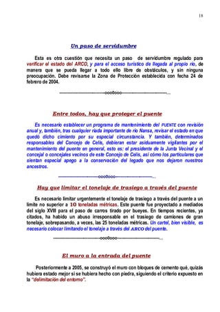 18
Un paso de servidumbre
Esta es otra cuestión que necesita un paso de servidumbre regulado para
verificar el estado del ARCO, y para el acceso turístico de llegada al propio río, de
manera que se pueda llegar a todo ello libre de obstáculos, y sin ninguna
preocupación. Debe revisarse la Zona de Protección establecida con fecha 24 de
febrero de 2004.
---------------------------------ooo0ooo---------------------------------…
Entre todos, hay que proteger el puente
Es necesario establecer un programa de mantenimiento del PUENTE con revisión
anual y, también, tras cualquier riada importante de río Nansa, revisar el estado en que
quedó dicho cimiento por su especial circunstancia. Y también, determinados
responsables del Concejo de Celis, debieran estar asiduamente vigilantes por el
mantenimiento del puente en general, esto es: el presidente de la Junta Vecinal y el
concejal o concejales vecinos de este Concejo de Celis, así cómo los particulares que
sientan especial apego a la conservación del legado que nos dejaron nuestros
ancestros.
-----------------------------ooo0ooo---------------------------…
Hay que limitar el tonelaje de trasiego a través del puente
Es necesario limitar urgentemente el tonelaje de trasiego a través del puente a un
límite no superior a 10 toneladas métricas. Este puente fue proyectado a mediados
del siglo XVIII para el paso de carros tirado por bueyes. En tiempos recientes, ya
citados, ha habido un abuso irresponsable en el trasiego de camiones de gran
tonelaje, sobrepasando, a veces, las 25 toneladas métricas. Un cartel, bien visible, es
necesario colocar limitando el tonelaje a través del ARCO del puente.
----------------------------------ooo0ooo-------------------------------…
El muro a la entrada del puente
Posteriormente a 2005, se construyó el muro con bloques de cemento qué, quizás
hubiera estado mejor si se hubiera hecho con piedra, siguiendo el criterio expuesto en
la “delimitación del entorno”.
 
