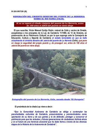 6
N-20150720 (X)
REPERACIÓN DEL CIMIENTO DERECHO DEL PUENTE DE LA HERRERIA
SOBRE EL RIO NANSA (CELIS).
Si no se repara el citado cimiento del puente de La Herrería, antes
de 100 años el ARCO del puente se viene abajo
El que suscribe, Víctor Manuel Cortijo Rubín, natural de Celis y vecino de Oviedo,
acogiéndose a los preceptos de la Ley de Cantabria 11/1998, de 13 de Octubre, en
preservación de su Patrimonio Cultural, es por lo que expongo ante la Consejería de
Educación, Cultura y Deporte de Cantabria el estado lamentable en que se halla
actualmente el cimiento derecho del ARCO del puente de La Herrería (Celis), que pone
en riesgo la seguridad del propio puente y, de proseguir así, antes de 100 años el
ARCO del puente se viene abajo.
Fotografía del puente de La Herrería, Celis, sacada desde “El Parapeto”
El preámbulo de la citada Ley viene a decir:
“Que la Comunidad Autónoma de Cantabria se obliga a contemplar las
peculiaridades culturales de Cantabria, preservándolas y promoviéndolas como
aportación de su tierra y de sus gentes y la de defender, proteger y conservar el
patrimonio para que las actuales y futuras generaciones de ciudadanos disfrute ahora
y en el futuro de una herencia ancestral que ha dado forma a través de las diversas
etapas de la Historia de la Autonomía de Cantabria”.
 