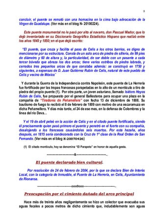 8
concluir, el puente se remató con una hornacina en la cima bajo advocación de la
Virgen de Guadalupe. (Ver más en el blog N- 20100224).
Este puente monumental no le pasó por alto al navarro, don Pascual Mador, que lo
dejó inventariado en su Diccionario Geográfico Estadístico Hispano que realizó entre
los años 1845 y 1850;en el que dejó escrito:
“El puente, que cruza y facilita el paso de Celis a los otros barrios, es digno de
mencionarse por su estructura. Consta de un solo arco de piedra de sillería, de 99 pies
de diámetro y 60 de altura y, la particularidad, de ser doble con un pasante a cada
tercer bóveda que abraza los dos arcos; tiene varios estribos de piedra labrada, y
cerrados tres pequeños arcos de que constaba además: se construyó en 1750 y
siguientes, a expensas de D. Juan Gutiérrez Rubín de Celis, natural de este pueblo de
Celis y vecino de México¨
Y durante la Guerra de la Independencia contra Napoleón, este puente de La Herrería
fue fortificado por las tropas francesas parapetadas en lo alto de un montículo a tiro de
piedra del propio puente (1). Por otra parte, un joven asturiano, llamado Isidoro Hoyos
Rubín de Celis, fue propuesto por el general Ballesteros para ocupar una plaza en la
compañía de “Tiradores de Peñamellera” con fecha 13 de diciembre de 1808. Su
bautismo de fuego lo recibió el 8 de febrero de 1809 con motivo de una escaramuza en
dicha Peñamellera. Y días más tarde, el 24 de ese mes, en la defensa de Colombres y la
línea del río Deva…
Y el 19 de abril peleó en la acción de Celis y en el citado puente fortificado, siendo
él precisamente quien pasó primero el puente y penetró en el fuerte con su compañía,
desalojando a los franceses causándoles seis muertos. Por esta hazaña, años
después, en 1815 sería condecorado con la Cruz de 1ª clase de la Real Orden de San
Fernando. (Ver más en el blog N-20070426)
(1) El citado montículo, hoy se denomina “El Parapeto” en honor de aquella gesta.
--------------------------&----------------------------..
El puente declarado bien cultural.
Por resolución de 24 de febrero de 2004, por la que se declara Bien de Interés
Local, con la categoría de Inmueble, el Puente de La Herrería, en Celis, Ayuntamiento
de Rionansa.
-----------------------------------ooo0ooo--------------------------------..
Preocupación por el cimiento dañado del arco principal
Hace más de treinta años negligentemente se hizo un colector que evacuaba sus
aguas fecales a pocos metros de dicho cimiento que, indudablemente son aguas
 