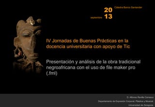 IV Jornadas de Buenas Prácticas en la
docencia universitaria con apoyo de Tic
Presentación y análisis de la obra tradicional
negroafricana con el uso de file maker pro
(.fml)
D. Alfonso Revilla Carrasco
Departamento de Expresión Corporal, Plástica y Musical.
Universidad de Zaragoza.
septiembre
20
13
Cátedra Banco Santander
 