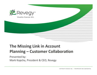 COPYRIGHT © REVEGY, INC. // PROPRIETARY AND CONFIDENTIAL
	
  
The	
  Missing	
  Link	
  in	
  Account	
  
Planning	
  –	
  Customer	
  Collabora9on	
  
Presented	
  by:	
  
Mark	
  Kopcha,	
  President	
  &	
  CEO,	
  Revegy	
  
	
  
 