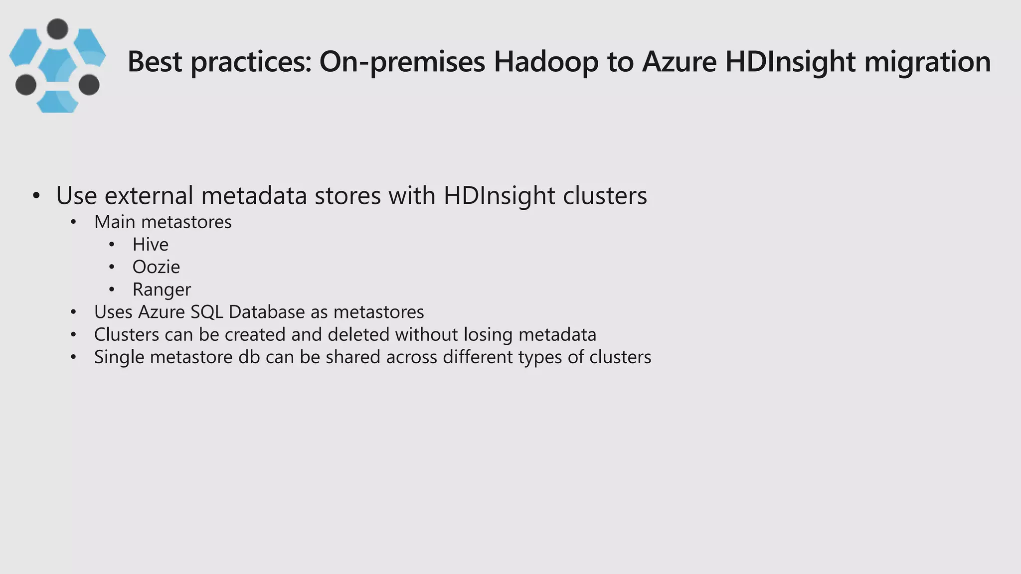 • Main metastores
• Hive
• Oozie
• Ranger
• Uses Azure SQL Database as metastores
• Clusters can be created and deleted without losing metadata
• Single metastore db can be shared across different types of clusters
 