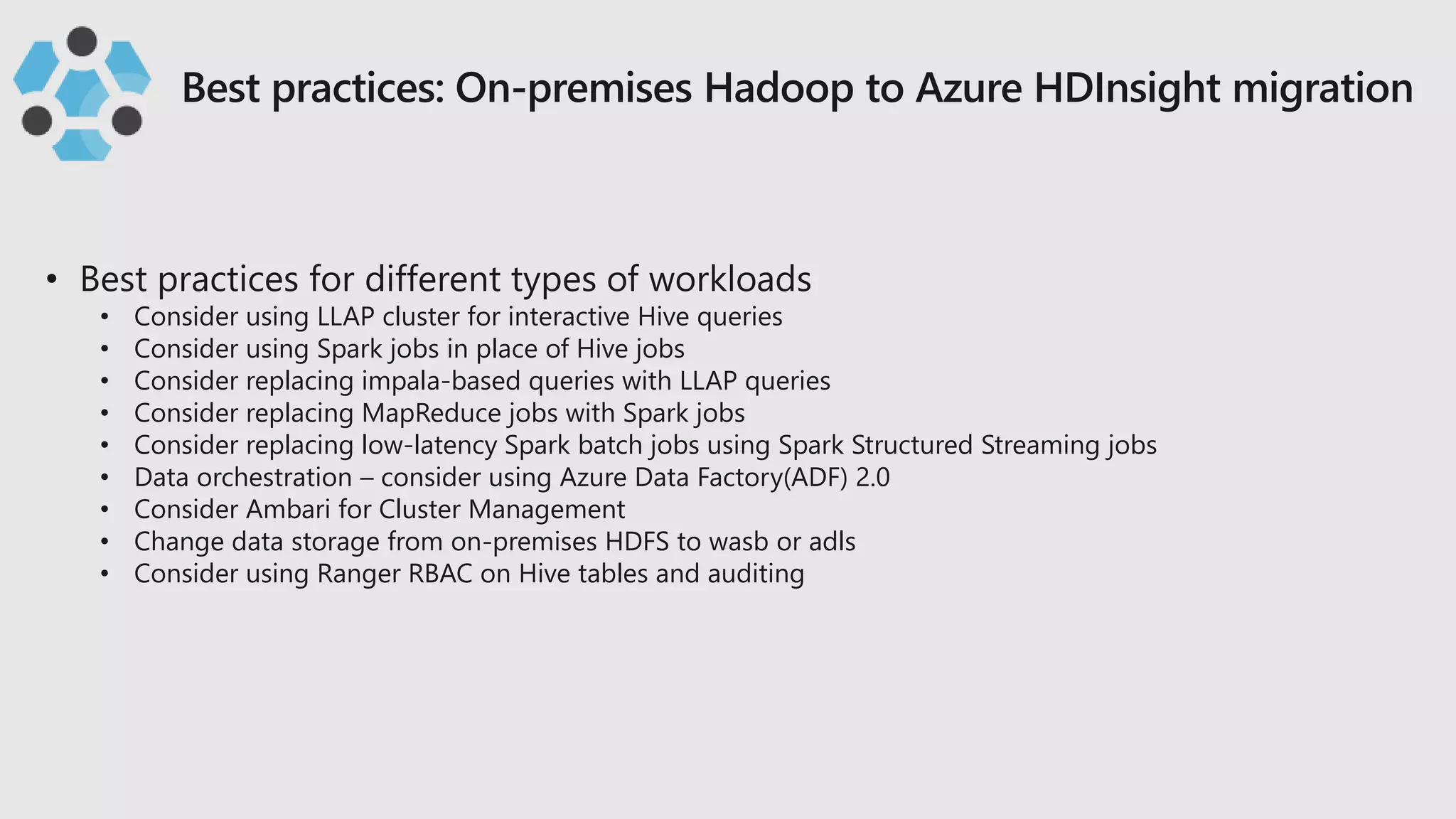 • Consider using LLAP cluster for interactive Hive queries
• Consider using Spark jobs in place of Hive jobs
• Consider replacing impala-based queries with LLAP queries
• Consider replacing MapReduce jobs with Spark jobs
• Consider replacing low-latency Spark batch jobs using Spark Structured Streaming jobs
• Data orchestration – consider using Azure Data Factory(ADF) 2.0
• Consider Ambari for Cluster Management
• Change data storage from on-premises HDFS to wasb or adls
• Consider using Ranger RBAC on Hive tables and auditing
 