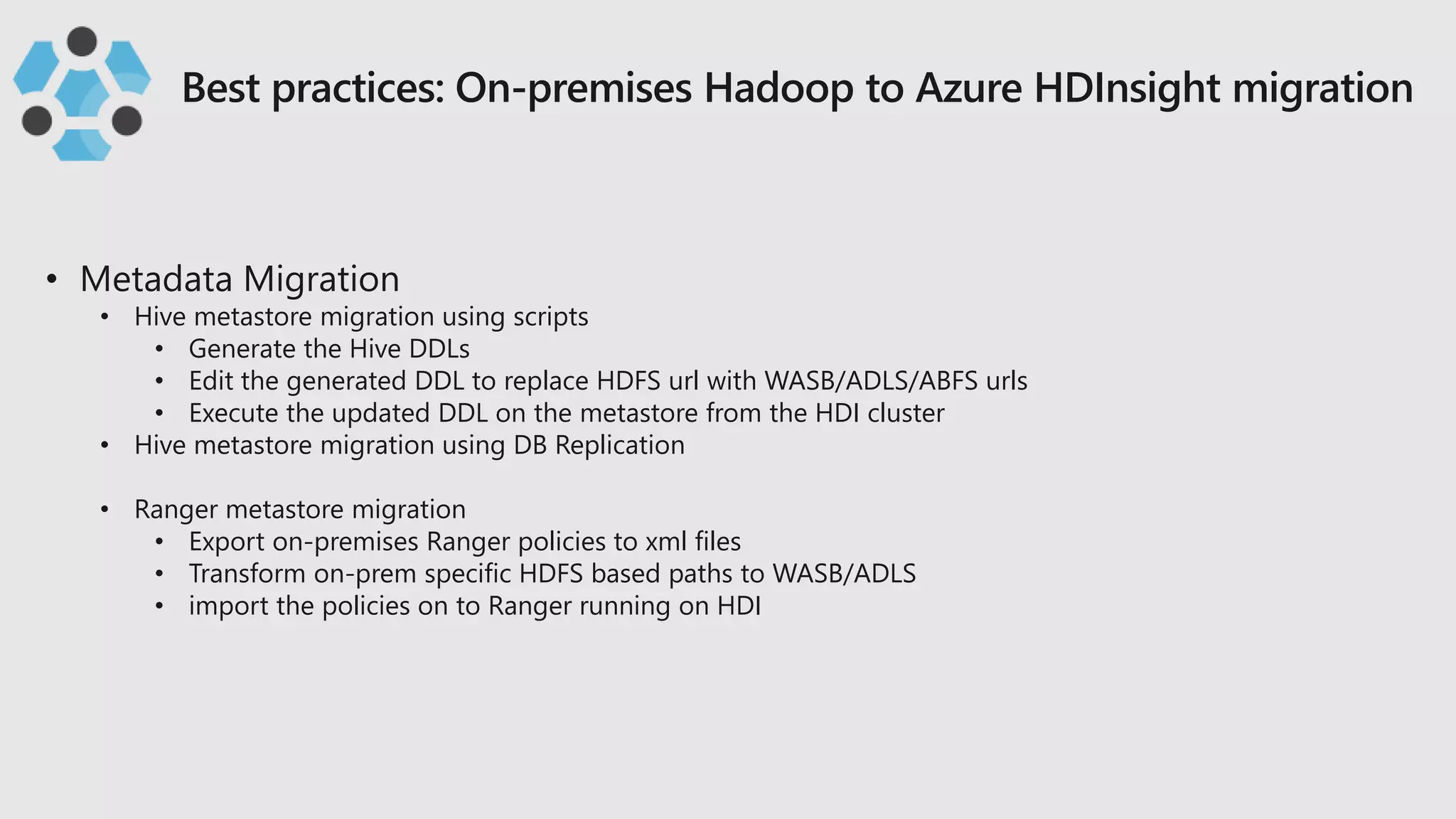• Hive metastore migration using scripts
• Generate the Hive DDLs
• Edit the generated DDL to replace HDFS url with WASB/ADLS/ABFS urls
• Execute the updated DDL on the metastore from the HDI cluster
• Hive metastore migration using DB Replication
• Ranger metastore migration
• Export on-premises Ranger policies to xml files
• Transform on-prem specific HDFS based paths to WASB/ADLS
• import the policies on to Ranger running on HDI
 