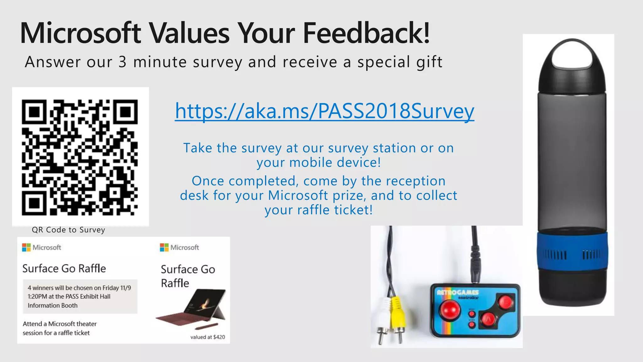 https://aka.ms/PASS2018Survey
Take the survey at our survey station or on
your mobile device!
Once completed, come by the reception
desk for your Microsoft prize, and to collect
your raffle ticket!
 