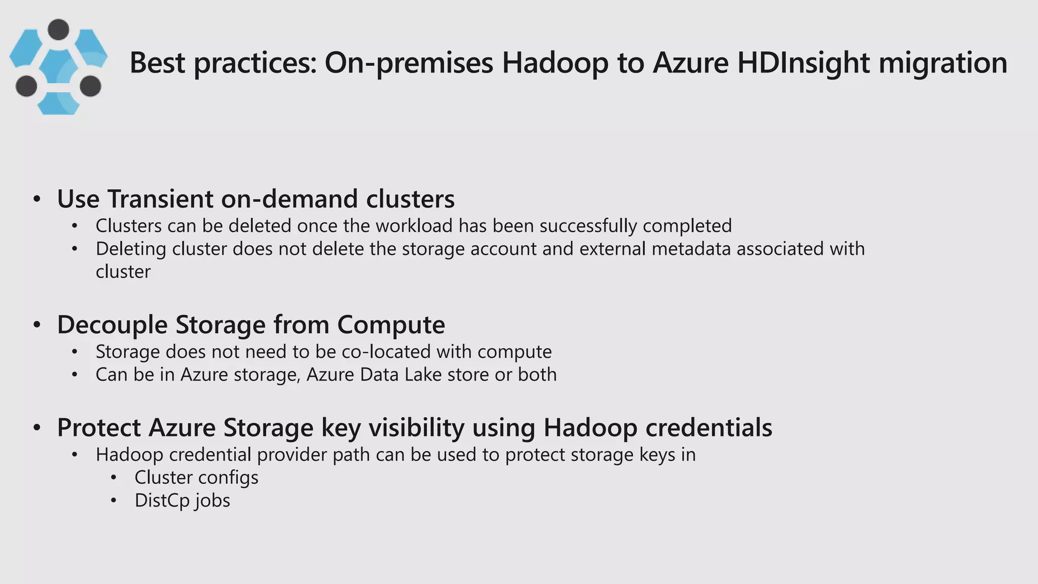 • Clusters can be deleted once the workload has been successfully completed
• Deleting cluster does not delete the storage account and external metadata associated with
cluster
• Storage does not need to be co-located with compute
• Can be in Azure storage, Azure Data Lake store or both
• Hadoop credential provider path can be used to protect storage keys in
• Cluster configs
• DistCp jobs
 