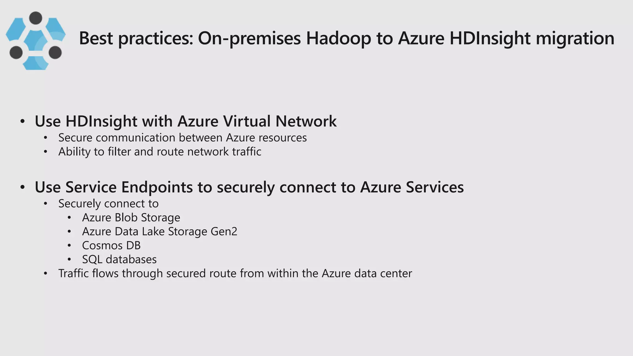 • Secure communication between Azure resources
• Ability to filter and route network traffic
• Securely connect to
• Azure Blob Storage
• Azure Data Lake Storage Gen2
• Cosmos DB
• SQL databases
• Traffic flows through secured route from within the Azure data center
 