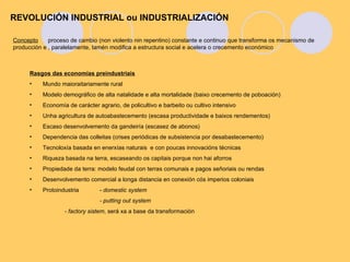 Concepto proceso de cambio (non violento nin repentino) constante e continuo que transforma os mecanismo de producción e , paralelamente, tamén modifica a estructura social e acelera o crecemento económico REVOLUCIÓN INDUSTRIAL ou INDUSTRIALIZACIÓN ,[object Object],[object Object],[object Object],[object Object],[object Object],[object Object],[object Object],[object Object],[object Object],[object Object],[object Object],[object Object],[object Object],[object Object]