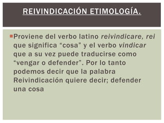 Proviene del verbo latino reivindicare, rei
que significa “cosa” y el verbo vindicar
que a su vez puede traducirse como
“vengar o defender”. Por lo tanto
podemos decir que la palabra
Reivindicación quiere decir; defender
una cosa
REIVINDICACIÓN ETIMOLOGÍA.
 