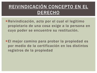 Reivindicación, acto por el cual el legitimo
propietario de una cosa exige a la persona en
cuyo poder se encuentre su restitución.
El mejor camino para probar la propiedad es
por medio de la certificación en los distintos
registros de la propiedad
REIVINDICACIÓN CONCEPTO EN EL
DERECHO
 