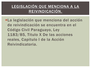 La legislación que menciona del acción
de reivindicación se encuentra en el
Código Civil Paraguayo, Ley
1183/85, Titulo X De las acciones
reales, Capitulo I de la Acción
Reivindicatoria.
LEGISLACIÓN QUE MENCIONA A LA
REIVINDICACIÓN.
 