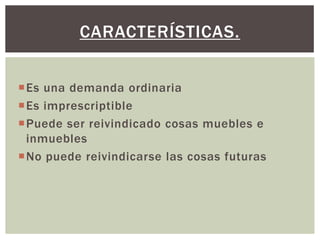 Es una demanda ordinaria
Es imprescriptible
Puede ser reivindicado cosas muebles e
inmuebles
No puede reivindicarse las cosas futuras
CARACTERÍSTICAS.
 