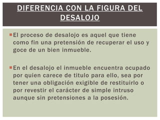 El proceso de desalojo es aquel que tiene
como fin una pretensión de recuperar el uso y
goce de un bien inmueble.
En el desalojo el inmueble encuentra ocupado
por quien carece de titulo para ello, sea por
tener una obligación exigible de restituirlo o
por revestir el carácter de simple intruso
aunque sin pretensiones a la posesión.
DIFERENCIA CON LA FIGURA DEL
DESALOJO
 