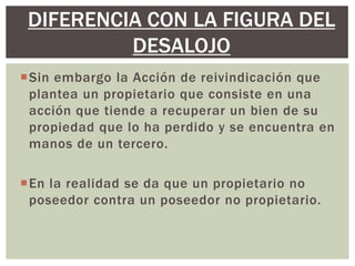 Sin embargo la Acción de reivindicación que
plantea un propietario que consiste en una
acción que tiende a recuperar un bien de su
propiedad que lo ha perdido y se encuentra en
manos de un tercero.
En la realidad se da que un propietario no
poseedor contra un poseedor no propietario.
DIFERENCIA CON LA FIGURA DEL
DESALOJO
 