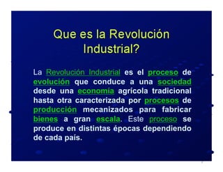 La Revolución Industrial es el proceso de
evolución que conduce a una sociedad
desde una economía agrícola tradicional
hasta otra caracterizada por procesos de
producción mecanizados para fabricar
bienes a gran escala. Este proceso se
produce en distintas épocas dependiendo
de cada país.
 