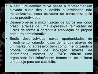 • A estrutura administrativa passa a representar um
  elevado custo fixo e devido a atividades não
  mecanizáveis, essa estrutura se caracteriza pela
  baixa produtividade.
• Desenvolve-se a maximização de lucros em longo
  prazo, através de uma expressiva reinversão de
  lucros de forma a garantir a ampliação da própria
  estrutura administrativa.
• Serão desenvolvidas novas oportunidades de
  investimento, criando novas demandas através de
  um marketing agressivo, bem como interiorizando a
  própria dinâmica de inovação através de
  laboratórios internos de P&D: cria-se uma
  organizada insatisfação em termos de se delinear
  um desejo para ser satisfeito.
 