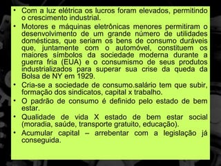 • Com a luz elétrica os lucros foram elevados, permitindo
  o crescimento industrial.
• Motores e máquinas eletrônicas menores permitiram o
  desenvolvimento de um grande número de utilidades
  domésticas, que seriam os bens de consumo duráveis
  que, juntamente com o automóvel, constituem os
  maiores símbolos da sociedade moderna durante a
  guerra fria (EUA) e o consumismo de seus produtos
  industrializados para superar sua crise da queda da
  Bolsa de NY em 1929.
• Cria-se a sociedade de consumo.salário tem que subir,
  formação dos sindicatos, capital x trabalho.
• O padrão de consumo é definido pelo estado de bem
  estar.
• Qualidade de vida X estado de bem estar social
  (moradia, saúde, transporte gratuito, educação).
• Acumular capital – arrebentar com a legislação já
  conseguida.
 