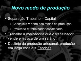 Novo modo de produção

• Separação Trabalho – Capital
  → Capitalista = dono dos meios de produção
  → Proletário = trabalhador assalariado
• Trabalho = mercadoria que o trabalhador
  vende em troca de um salário
• Declínio da produção artesanal, produção
  em larga escala = Fábricas
 