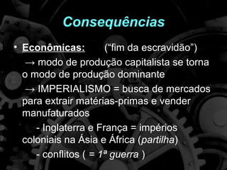 Consequências
• Econômicas:         (“fim da escravidão”)
   → modo de produção capitalista se torna
  o modo de produção dominante
   → IMPERIALISMO = busca de mercados
  para extrair matérias-primas e vender
  manufaturados
     - Inglaterra e França = impérios
  coloniais na Ásia e África (partilha)
     - conflitos ( = 1ª guerra )
 