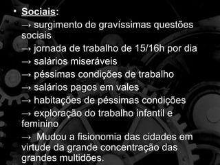 • Sociais:
  → surgimento de gravíssimas questões
  sociais
  → jornada de trabalho de 15/16h por dia
  → salários miseráveis
  → péssimas condições de trabalho
  → salários pagos em vales
  → habitações de péssimas condições
  → exploração do trabalho infantil e
  feminino
  → Mudou a fisionomia das cidades em
  virtude da grande concentração das
  grandes multidões.
 