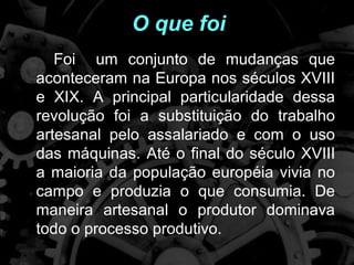 O que foi
       Foi um conjunto de mudanças que
    aconteceram na Europa nos séculos XVIII
    e XIX. A principal particularidade dessa
    revolução foi a substituição do trabalho
    artesanal pelo assalariado e com o uso
    das máquinas. Até o final do século XVIII
    a maioria da população européia vivia no
    campo e produzia o que consumia. De
    maneira artesanal o produtor dominava
    todo o processo produtivo.
.
 