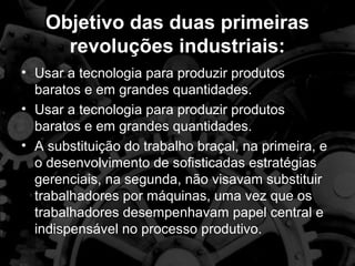 Objetivo das duas primeiras
      revoluções industriais:
• Usar a tecnologia para produzir produtos
  baratos e em grandes quantidades.
• Usar a tecnologia para produzir produtos
  baratos e em grandes quantidades.
• A substituição do trabalho braçal, na primeira, e
  o desenvolvimento de sofisticadas estratégias
  gerenciais, na segunda, não visavam substituir
  trabalhadores por máquinas, uma vez que os
  trabalhadores desempenhavam papel central e
  indispensável no processo produtivo.
 