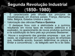 Segunda Revolução Industrial
           (1850- 1980)
•    É caracterizada pela difusão dos princípios de
  industrialização em diversos países: França, Alemanha,
  Itália, Bélgica, Estados Unidos e Japão.
• Valorização das ciências Física e Química
• O destaque ficou com a eletricidade e a química,
  resultando em novos tipos de motores (elétricos e à
  explosão), no aparecimento de novos produtos químicos
  e na substituição do ferro pelo aço processo Bessemer.
• Houve o surgimento das grandes empresas - que, por
  vezes, se organizavam em cartéis (grupos de empresas
  que, mediante acordo, buscam determinar os preços e
  limitar a concorrência) -, do telégrafo sem fio e do rádio.
 