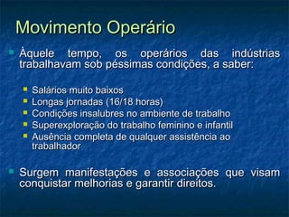 Movimento OperárioMovimento Operário
 Àquele tempo, os operários das indústriasÀquele tempo, os operários das indústrias
trabalhavam sob péssimas condições, a saber:trabalhavam sob péssimas condições, a saber:
 Salários muito baixosSalários muito baixos
 Longas jornadas (16/18 horas)Longas jornadas (16/18 horas)
 Condições insalubres no ambiente de trabalhoCondições insalubres no ambiente de trabalho
 Superexploração do trabalho feminino e infantilSuperexploração do trabalho feminino e infantil
 Ausência completa de qualquer assistência aoAusência completa de qualquer assistência ao
trabalhadortrabalhador
 Surgem manifestações e associações que visamSurgem manifestações e associações que visam
conquistar melhorias e garantir direitos.conquistar melhorias e garantir direitos.
 