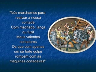 "Nós marchamos para"Nós marchamos para
realizar a nossarealizar a nossa
vontadevontade
Com machado, lançaCom machado, lança
ou fuzilou fuzil
Meus valentesMeus valentes
cortadorescortadores
Os que com apenasOs que com apenas
um só forte golpeum só forte golpe
rompem com asrompem com as
máquinas cortadeiras"máquinas cortadeiras"
 