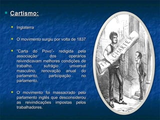  Cartismo:Cartismo:
 InglaterraInglaterra
 O movimento surgiu por volta de 1837O movimento surgiu por volta de 1837
 ““Carta do Povo”- redigida pelaCarta do Povo”- redigida pela
associação dos operáriosassociação dos operários
reivindicavam melhores condições dereivindicavam melhores condições de
trabalho, sufrágio universaltrabalho, sufrágio universal
masculino, renovação anual domasculino, renovação anual do
parlamento, participação noparlamento, participação no
parlamento.parlamento.
 O movimento foi massacrado peloO movimento foi massacrado pelo
parlamento inglês que desconsiderouparlamento inglês que desconsiderou
as reivindicações impostas pelosas reivindicações impostas pelos
trabalhadores.trabalhadores.
 