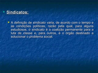 Sindicatos:Sindicatos:
 A definição de sindicato varia, de acordo com o tempo eA definição de sindicato varia, de acordo com o tempo e
as condições políticas, razão pela qual, para algunsas condições políticas, razão pela qual, para alguns
estudiosos, o sindicato é a coalizão permanente para aestudiosos, o sindicato é a coalizão permanente para a
luta de classe e, para outros, é o órgão destinado aluta de classe e, para outros, é o órgão destinado a
solucionar o problema social.solucionar o problema social.
 