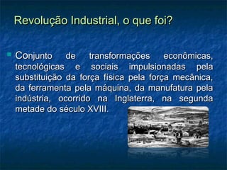 Revolução Industrial, o que foi?Revolução Industrial, o que foi?
 CoConjunto de transformações econômicas,njunto de transformações econômicas,
tecnológicas e sociais impulsionadas pelatecnológicas e sociais impulsionadas pela
substituição da força física pela força mecânica,substituição da força física pela força mecânica,
da ferramenta pela máquina, da manufatura pelada ferramenta pela máquina, da manufatura pela
indústria, ocorrido na Inglaterra, na segundaindústria, ocorrido na Inglaterra, na segunda
metade do século XVIII.metade do século XVIII.
 