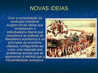 NOVAS IDEIASNOVAS IDEIAS
Com a consolidação daCom a consolidação da
revolução industrial,revolução industrial,
surgem novas ideias quesurgem novas ideias que
contestavam ocontestavam o
individualismo liberal queindividualismo liberal que
caracteriza as práticas docaracteriza as práticas do
liberalismo econômico e osliberalismo econômico e os
princípios da economiaprincípios da economia
clássica, configurando-seclássica, configurando-se
como uma resposta aoscomo uma resposta aos
problemas sociais que seproblemas sociais que se
agravavam á medida que aagravavam á medida que a
industrialização avançava.industrialização avançava.
 