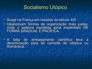 Socialismo UtópicoSocialismo Utópico
 Surge na França em meados do século XIXSurge na França em meados do século XIX
 Idealizavam formas de organização mais justas,Idealizavam formas de organização mais justas,
onde o sistema socialista seria implantado DEonde o sistema socialista seria implantado DE
FORMA GRADUAL E PACÍFICA.FORMA GRADUAL E PACÍFICA.
 A falta de embasamento científico leva aA falta de embasamento científico leva a
denominação para tal corrente de Utópica oudenominação para tal corrente de Utópica ou
Romântica.Romântica.
 