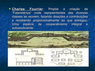  Charles FourrierCharles Fourrier : Propõe a criação de: Propõe a criação de
“Falanstérios” onde representantes das diversas“Falanstérios” onde representantes das diversas
classes se reúnem, fazendo doações e contribuiçõesclasses se reúnem, fazendo doações e contribuições
e recebendo proporcionalmente ao que entregou.e recebendo proporcionalmente ao que entregou.
Uma espécie de cooperativismo integral eUma espécie de cooperativismo integral e
autossuficiente.autossuficiente.
 